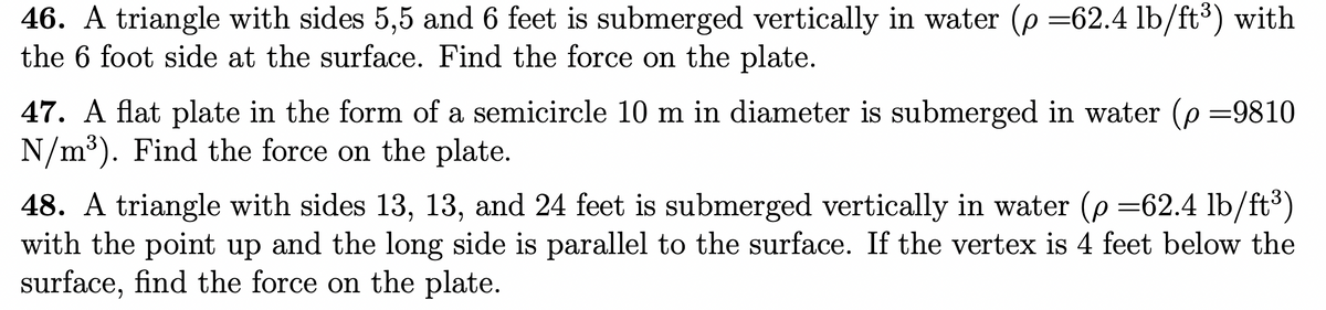 ### Fluid Pressure and Forces on Submerged Surfaces

#### Problem 46
A triangle with sides 5, 5, and 6 feet is submerged vertically in water (density, \( \rho = 62.4 \, \text{lb/ft}^3 \)) with the 6-foot side at the surface. Find the force on the plate.

#### Problem 47
A flat plate in the form of a semicircle 10 meters in diameter is submerged in water (density, \( \rho = 9810 \, \text{N/m}^3 \)). Find the force on the plate.

#### Problem 48
A triangle with sides 13, 13, and 24 feet is submerged vertically in water (density, \( \rho = 62.4 \, \text{lb/ft}^3 \)) with the point up and the long side is parallel to the surface. If the vertex is 4 feet below the surface, find the force on the plate.

---

### Explanation:
These problems involve calculating fluid forces on submerged surfaces, a key concept in fluid mechanics and hydrostatics. When an object is submerged in a fluid, the fluid exerts a force on the object. This force can be calculated using principles of pressure.

1. **Fluid Pressure**: The pressure at a depth \(h\) in a fluid of density \(\rho\) is given by \( p = \rho g h \), where \( g \) is the gravitational acceleration.
2. **Force on a Submerged Surface**: The force on a submerged surface due to fluid pressure can be found by integrating the pressure over the area of the surface.

These exercises apply these principles to different shapes and configurations of submerged objects. For more detailed solutions, one would need to use geometrical properties to set up the integrals for the pressure distribution over the surfaces.
