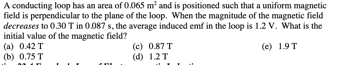 A conducting loop has an area of 0.065 m² and is positioned such that a uniform magnetic
field is perpendicular to the plane of the loop. When the magnitude of the magnetic field
decreases to 0.30 T in 0.087 s, the average induced emf in the loop is 1.2 V. What is the
initial value of the magnetic field?
(a) 0.42 T
(e) 1.9 T
(b) 0.75 T
CTL
(c) 0.87 T
(d) 1.2 T