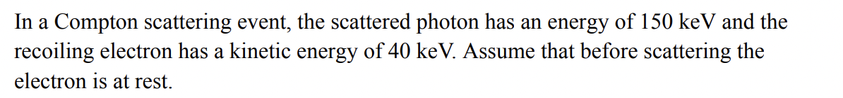 In a Compton scattering event, the scattered photon has an energy of 150 keV and the
recoiling electron has a kinetic energy of 40 keV. Assume that before scattering the
electron is at rest.