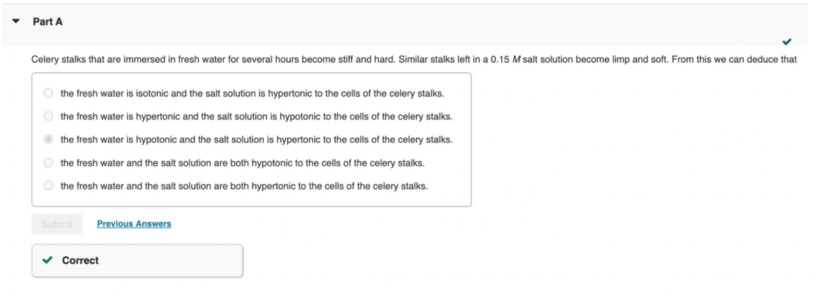 Part A
Celery stalks that are immersed in fresh water for several hours become stiff and hard. Similar stalks left in a 0.15 M salt solution become limp and soft. From this we can deduce that
the fresh water is isotonic and the salt solution is hypertonic to the cells of the celery stalks.
the fresh water is hypertonic and the salt solution is hypotonic to the cells of the celery stalks.
the fresh water is hypotonic and the salt solution is hypertonic to the cells of the celery stalks.
the fresh water and the salt solution are both hypotonic to the cells of the celery stalks.
the fresh water and the salt solution are both hypertonic to the cells of the celery stalks.
Submit
Previous Answers
Correct
