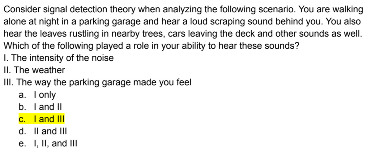 Consider signal detection theory when analyzing the following scenario. You are walking
alone at night in a parking garage and hear a loud scraping sound behind you. You also
hear the leaves rustling in nearby trees, cars leaving the deck and other sounds as well.
Which of the following played a role in your ability to hear these sounds?
1. The intensity of the noise
II. The weather
III. The way the parking garage made you feel
a. I only
b. I and II
c. I and III
d. II and III
e. I, II, and III