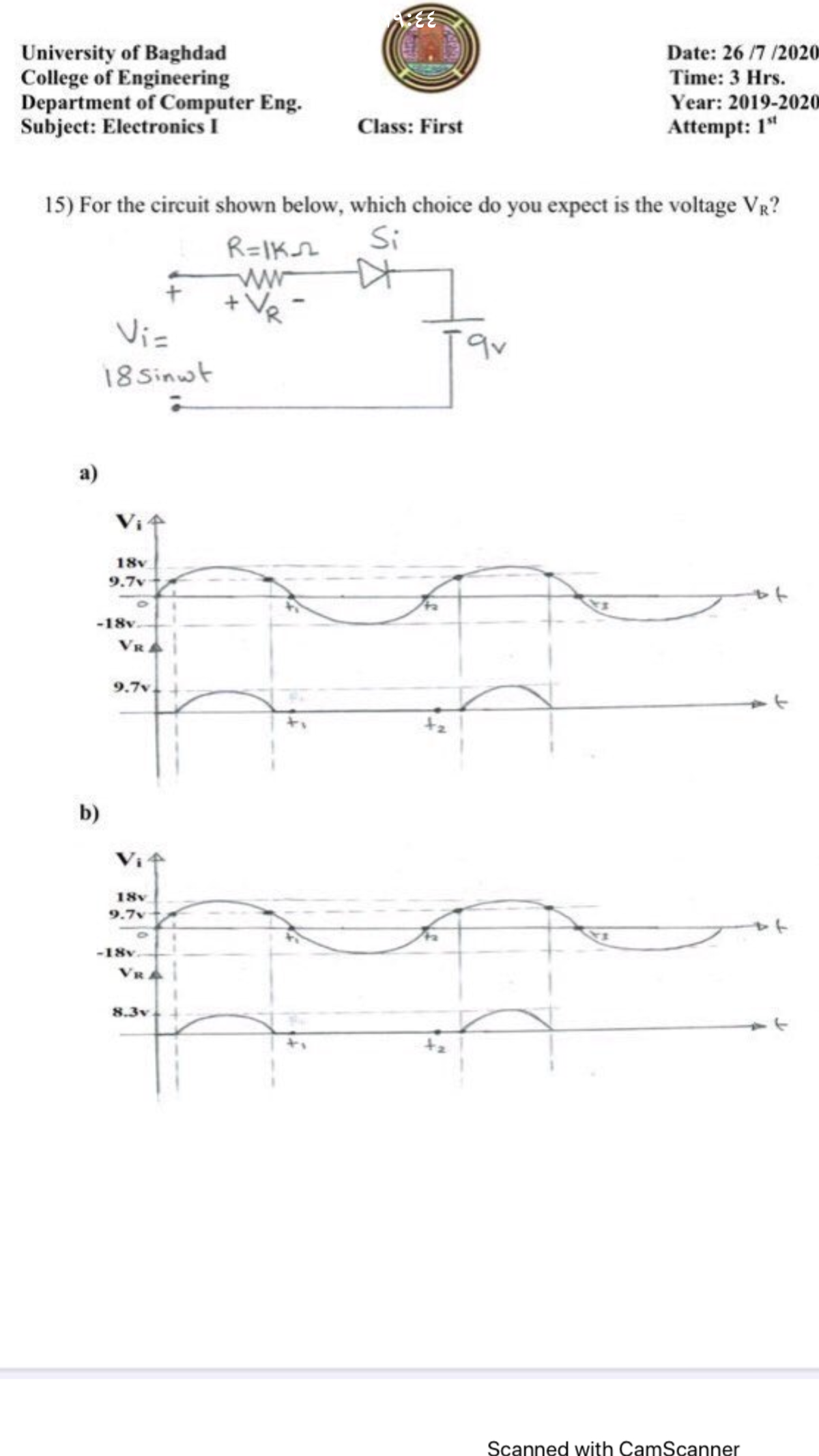 University of Baghdad
College of Engineering
Department of Computer Eng.
Subject: Electronics I
Date: 26 /7 /2020
Time: 3 Hrs.
Year: 2019-2020
Class: First
Attempt: 1"
15) For the circuit shown below, which choice do you expect is the voltage VR?
Si
R=IKsh
Vis
18 Sinwt
a)
18v
9.7v
-18v
VRA
9.7v
b)
18v
9.7v
91
-18v
8.3v
tz
Scanned with CamScanner
