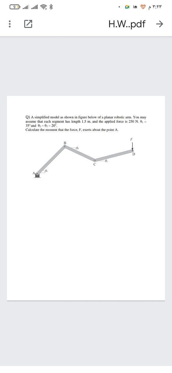 H.W.pdf >
Q) A simplified model as shown in figure below of a planar robotic arm. You may
assume that each segment has length 1.5 m, and the applied force is 250 N. 0, =
35° and 02 = 0, = 20°.
Calculate the moment that the force, F, exerts about the point A.
B
C
