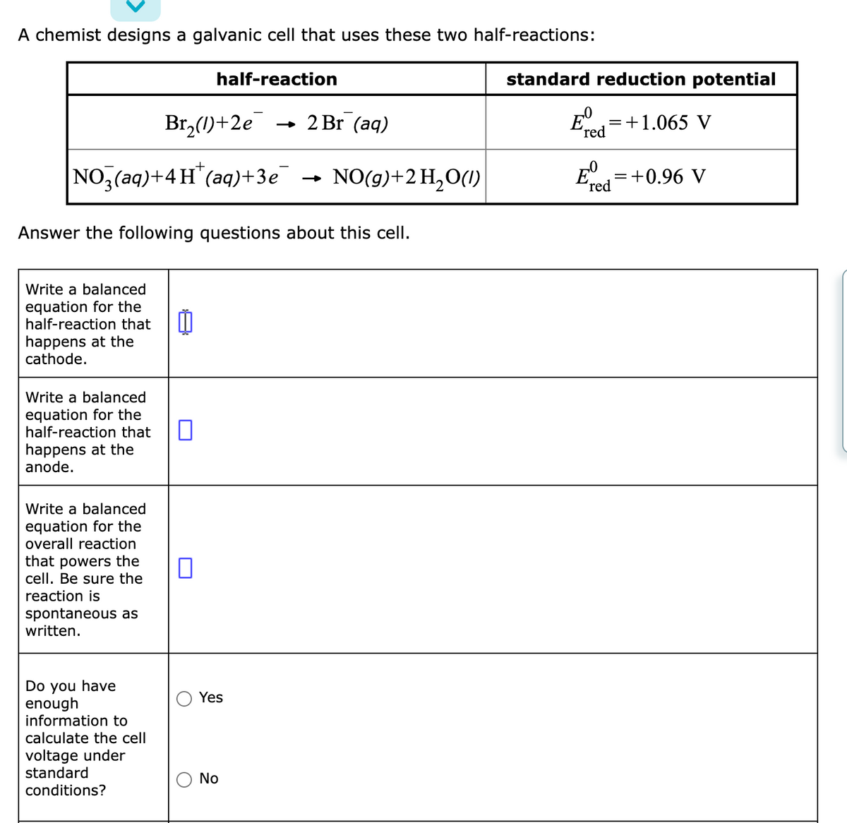 A chemist designs a galvanic cell that uses these two half-reactions:
half-reaction
standard reduction potential
Br,(1)+2e
- 2 Br (aq)
E
+1.065 V
(red
NO,(aq)+4 H"(aq)+3e¯
NO(g)+2 H,O(1)
E=+0.96 V
(red
Answer the following questions about this cell.
Write a balanced
equation for the
half-reaction that
happens at the
cathode.
Write a balanced
equation for the
half-reaction that
happens at the
anode.
Write a balanced
equation for the
overall reaction
that powers the
cell. Be sure the
reaction is
spontaneous as
written.
Do you have
enough
information to
Yes
calculate the cell
voltage under
standard
conditions?
No
