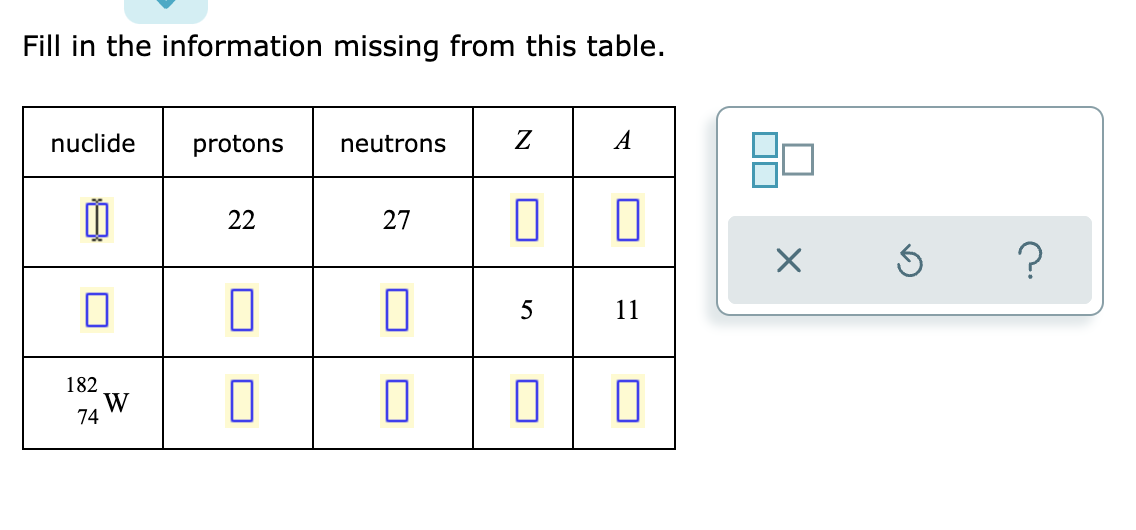 ### Fill in the Information Missing from This Table

Complete the table by filling in the missing information. 

#### Table Layout:
- **Columns**: 
  - Nuclide
  - Protons
  - Neutrons
  - \( Z \)
  - \( A \)

- **Rows**: 
  - First row contains partially filled data.
  - Second row contains partially filled data.
  - Third row has one predefined nuclide, \( ^{182}_{74}W \), with the rest of the information missing.

#### Table Data:

| **Nuclide**   | **Protons** | **Neutrons** | **Z** | **A** |
|---------------|-------------|--------------|-------|-------|
| ?             | 22          | 27           | ?     | ?     |
| ?             | ?           | ?            | 5     | 11    |
| \( ^{182}_{74}W \) | ?       | ?            | ?     | ?     |

### Instructions:
1. **Identify the Unknown Nuclide** on the first row using the provided number of protons (22), neutrons (27), and compute the mass number \( A \). 
2. **Complete the Missing Data** on the second row: determine the number of protons and neutrons based on the given atomic number \( Z \) and mass number \( A \).
3. **Fill in the Protons, Neutrons, and Compute \( Z \) and \( A \)** for the nuclide \( ^{182}_{74}W \).

### Additional Interface Elements:
- **Right Panel**: Contains graphical elements that seem to facilitate interactive feedback, including icons for submission (X), reset (circular arrow), and help (question mark).

### Tips:
- The **mass number \( A \)** is the sum of protons and neutrons.
- The **atomic number \( Z \)** is the number of protons.
- Use the periodic table to determine the element based on its atomic number.

This activity aims to enhance familiarity with atomic structure concepts and nuclide notation.