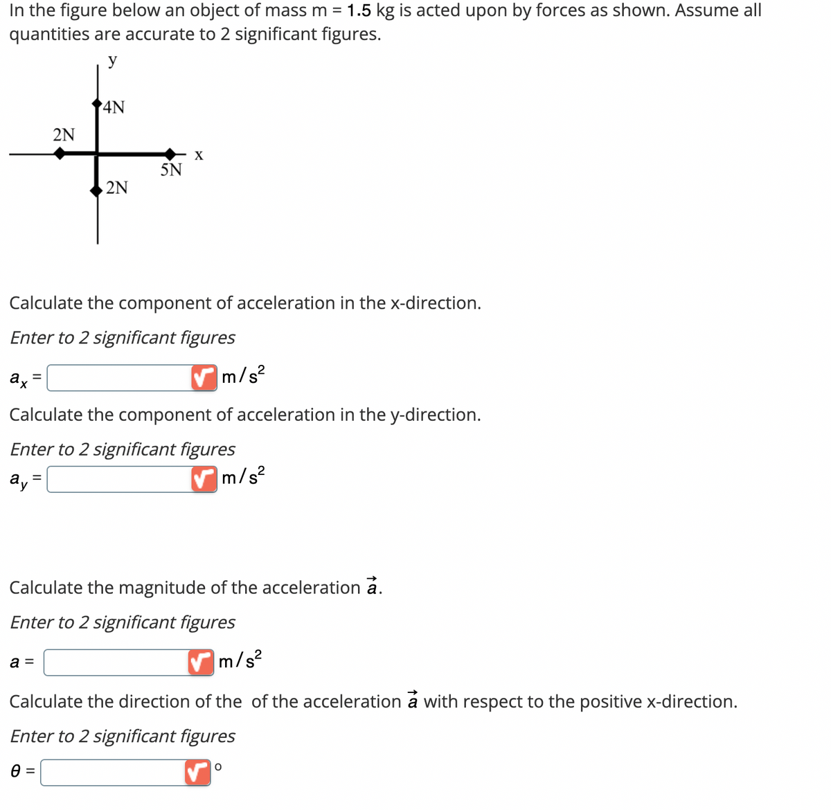 =
In the figure below an object of mass m 1.5 kg is acted upon by forces as shown. Assume all
quantities are accurate to 2 significant figures.
y
ax
2N
=
4N
2N
Calculate the component of acceleration in the x-direction.
Enter to 2 significant figures
5N
✔m/s²
Calculate the component of acceleration in the y-direction.
Enter to 2 significant figures
ay
✔m
a =
X
m/s²
Calculate the magnitude of the acceleration a.
Enter to 2 significant figures
✔m/s²
Calculate the direction of the of the acceleration à with respect to the positive x-direction.
Enter to 2 significant figures
Ꮎ =
O