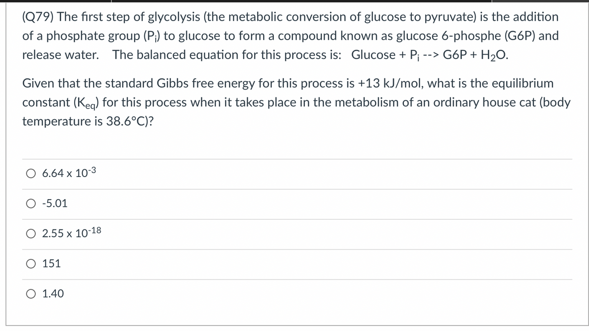 (Q79) The first step of glycolysis (the metabolic conversion of glucose to pyruvate) is the addition
of a phosphate group (P;) to glucose to form a compound known as glucose 6-phosphe (G6P) and
release water. The balanced equation for this process is: Glucose + P; --> G6P + H20.
Given that the standard Gibbs free energy for this process is +13 kJ/mol, what is the equilibrium
constant (Keg) for this process when it takes place in the metabolism of an ordinary house cat (body
temperature is 38.6°C)?
O 6.64 x 10-3
-5.01
O 2.55 x 10-18
151
O 1.40

