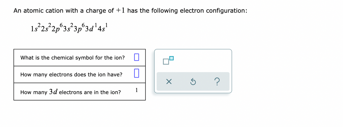 An atomic cation with a charge of +1 has the following electron configuration:
1s 25 2p°3s3p°3d'4s'
What is the chemical symbol for the ion?
How many electrons does the ion have?
1
How many 3d electrons are in the ion?
