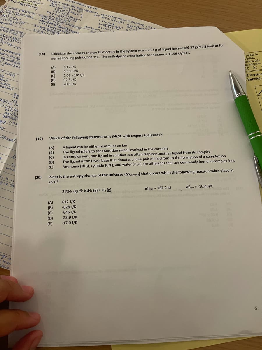 YI0 NnaIS The moar SolvburyHOW many mg will disse lue ins.
oreamorarrry v
mejar mus
ur svioirty STS
3nnats ve Kralve
.8772.37
6)> =27s
x(6,54 v103)
moLar sow ry
7, 10-4
canin can forme
Se5.5IN-
Calculate the entropy change that occurs in the system when 56.2 g of liquid hexane (86.17 g/mol) boils at its
normal boiling point of 68.7"C. The enthalpy of vaporization for hexane is 31.56 kl/mol.
bubble in
I below.
arks on this
ny mistakes.
reopiraretvut
naninataisS
(18)
ne ad ded ra
d Version
bubble):
(A)
(B)
(C)
(D)
(E)
60.2 J/K
0.300 J/K
2.06 x 10* J/K
92.3 J/K
20.6 J/K
19
263115
rancod
wn.
-72
piatinu
Sodrum
1.0%
731x107
Which of the following statements is FALSE with respect to ligands?
(19)
A ligand can be either neutral or an ion
The ligand refers to the transition metal involved in the complex
In complex ions, one ligand in solution can often displace another ligand from its complex
The ligand is the Lewis base that donates a lone pair of electrons in the formation of a complex ion
Ammonia (NH3), cyanide (CN'), and water (H2O) are all ligands that are commonly found in complex ions
(A)
(B)
(C)
What is the entropy change of the universe (ASuniverse) that occurs when the following reaction takes place at
25°C?
(D)
(E)
wna
(20)
1-x 17
12 73
ASpn = -16.4 J/K
AHon = 187.2 kJ
2 NH3 (g) → N2H. (g) + H2 (g)
204
(A)
(B)
(C)
(D)
(E)
612 J/K
-628 J/K
-645 J/K
-23.9 J/K
20100
-17.0 J/K
nge a
6.
