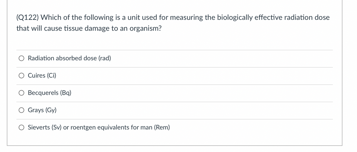 **Quiz Question: Measuring Biologically Effective Radiation Dose**

**Question:**
Which of the following is a unit used for measuring the biologically effective radiation dose that will cause tissue damage to an organism?

**Options:**
1. ☉ Radiation absorbed dose (rad)
2. ☐ Curies (Ci)
3. ☐ Becquerels (Bq)
4. ☐ Grays (Gy)
5. ☐ Sieverts (Sv) or roentgen equivalents for man (Rem)

### Explanation:

This question is designed to test your knowledge of units used in radiation measurement. Each option represents a different unit employed in the field of radiology and radiological protection:

1. **Radiation absorbed dose (rad)**:
   - Traditional unit used to measure the amount of energy absorbed by a material from radiation.
2. **Curies (Ci)**:
   - Unit used to describe the activity of radioactive substances.
3. **Becquerels (Bq)**:
   - SI unit for radioactive decay, defined as one disintegration per second.
4. **Grays (Gy)**:
   - SI unit used to quantify the absorption of radiation dose.
5. **Sieverts (Sv) or roentgen equivalents for man (Rem)**:
   - Units used to reflect both the amount of radiation absorbed and the biological effect of that radiation on human tissue. This is the correct answer for the unit measuring biologically effective radiation dose.

### Correct Answer:
- ☉ Sieverts (Sv) or roentgen equivalents for man (Rem)

---