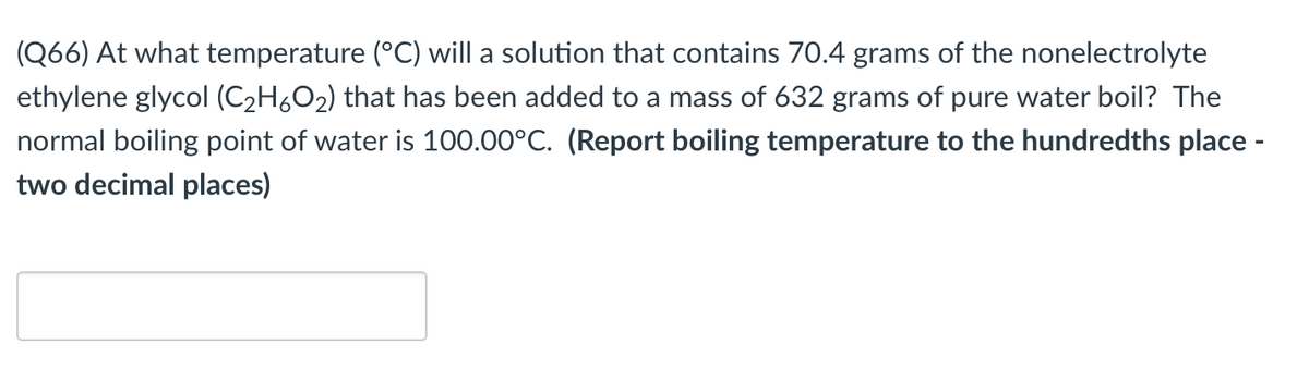 (Q66) At what temperature (°C) will a solution that contains 70.4 grams of the nonelectrolyte
ethylene glycol (C2H6O2) that has been added to a mass of 632 grams of pure water boil? The
normal boiling point of water is 100.00°C. (Report boiling temperature to the hundredths place -
two decimal places)
