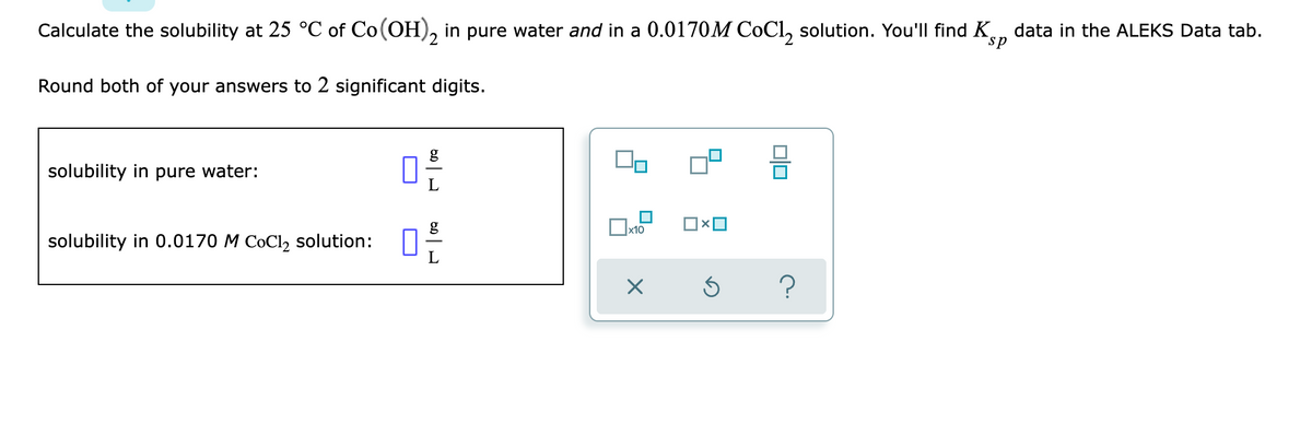 **Calculating Solubility of Co(OH)₂ at 25 °C**

In this exercise, you will calculate the solubility of cobalt(II) hydroxide, Co(OH)₂, at 25 °C in two different solutions: pure water and a 0.0170 M CoCl₂ solution.

**Instructions:**
1. Use the provided data and the solubility product constant, \( K_{sp} \), to calculate the solubility.
2. Round both of your answers to 2 significant digits.

**Tasks:**
1. **Solubility in Pure Water:**
   - Enter your calculated solubility value (in \(\text{g/L}\)).
   
   \[
   \text{Solubility in pure water:} \quad \boxed{\quad \textcolor{blue}{\phantom{0}\,} \quad} \quad \frac{g}{L}
   \]

2. **Solubility in 0.0170 M CoCl₂ solution:**
   - Enter your calculated solubility value (in \(\text{g/L}\)).
   
   \[
   \text{Solubility in 0.0170 M CoCl₂ solution:} \quad \boxed{\quad \textcolor{blue}{\phantom{0}\,} \quad} \quad \frac{g}{L}
   \]

**Additional Information:**
To assist in solving the problem, refer to the \( K_{sp} \) data available in the ALEKS Data tab.

**Graphical Instructions:**
The interface includes various options to select that could assist:
- Scientific notation buttons (e.g., \( \times 10 \))
- Operation symbols (e.g., multiplication, division)
- Navigation buttons (e.g., undo, help)

This structure ensures that you can accurately perform calculations and incorporate the correct number of significant digits as required.