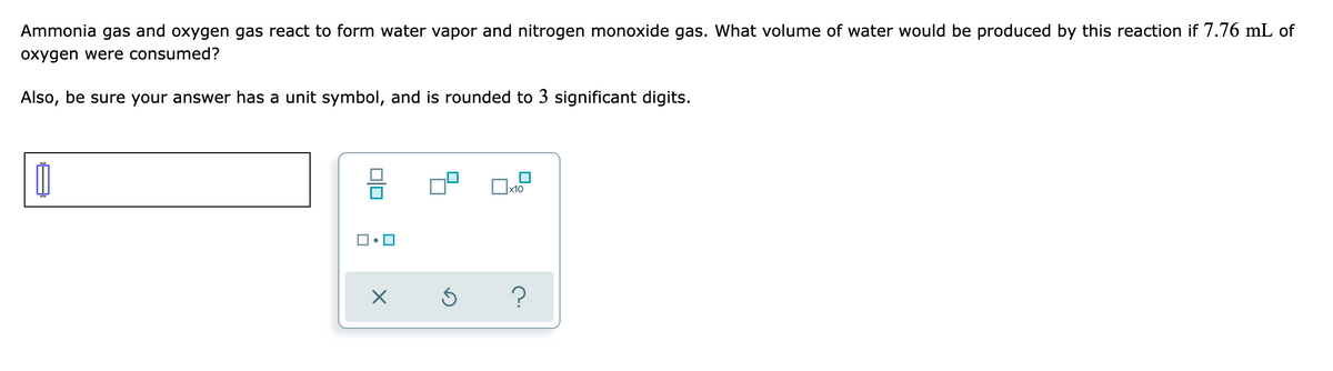 Ammonia gas and oxygen gas react to form water vapor and nitrogen monoxide gas. What volume of water would be produced by this reaction if 7.76 mL of
oxygen were consumed?
Also, be sure your answer has a unit symbol, and is rounded to 3 significant digits.
x10
