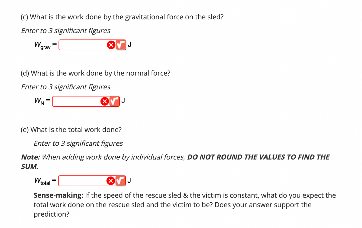 (c) What is the work done by the gravitational force on the sled?
Enter to 3 significant figures
Wa
grav
(d) What is the work done by the normal force?
Enter to 3 significant figures
WN =
X
(e) What is the total work done?
Enter to 3 significant figures
Note: When adding work done by individual forces, DO NOT ROUND THE VALUES TO FIND THE
SUM.
W₁
J
X√ J
Sense-making: If the speed of the rescue sled & the victim is constant, what do you expect the
total work done on the rescue sled and the victim to be? Does your answer support the
prediction?
total
=