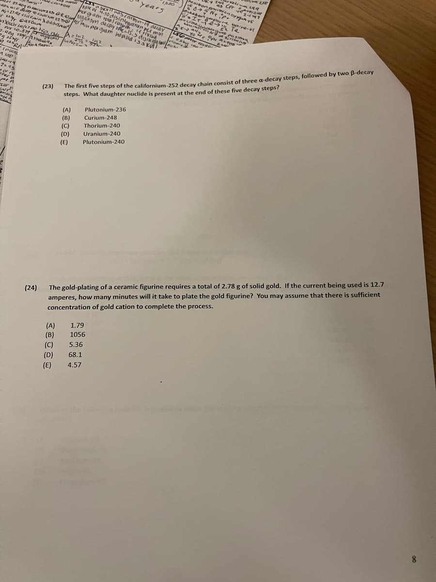 **Nuclear Chemistry Practice Problems**

**23.** The first five steps of the californium-252 decay chain consist of three α-decay steps, followed by two β-decay steps. What daughter nuclide is present at the end of these five decay steps?

**Options:**
(A) Plutonium-236  
(B) Curium-248  
(C) Thorium-240  
(D) Uranium-240  
(E) Plutonium-240

**24.** The gold-plating of a ceramic figurine requires a total of 2.78 g of solid gold. If the current being used is 12.7 amperes, how many minutes will it take to plate the gold figurine? You may assume that there is sufficient concentration of gold cation to complete the process.

**Options:**
(A) 1.79  
(B) 1056  
(C) 5.36  
(D) 68.1  
(E) 4.57