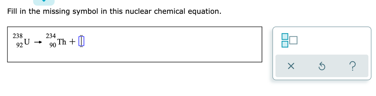 ### Nuclear Chemical Equation: Fill in the Missing Symbol

#### Problem Statement:

Fill in the missing symbol in this nuclear chemical equation.

\[ \frac{238}{92} U \rightarrow \frac{234}{90} \text{Th} + \boxed{\text{?}} \]

#### Explanation:

This nuclear equation represents a uranium-238 atom undergoing a decay process to become thorium-234. To understand what particle is emitted during this decay, we need to balance both the mass number (superscript) and the atomic number (subscript).

1. **Mass Number Balance:**
   - Initial mass number (Uranium-238): 238
   - Final mass number (Thorium-234): 234
   - The difference: \( 238 - 234 = 4 \)

2. **Atomic Number Balance:**
   - Initial atomic number (Uranium-92): 92
   - Final atomic number (Thorium-90): 90
   - The difference: \( 92 - 90 = 2 \)

From this information, we can deduce that the missing particle must have a mass number of 4 and an atomic number of 2, which corresponds to an alpha particle (\( \alpha \) or \( \frac{4}{2} \text{He} \)).

Thus, the complete nuclear equation is:

\[ \frac{238}{92} U \rightarrow \frac{234}{90} \text{Th} + \frac{4}{2} \text{He} \]

#### Additional Tools:

On the right side of the problem statement is a tool panel with three symbols:
- An "X" button, possibly for closing or canceling.
- An arrow indicating a refresh or redo action.
- A question mark for help or additional information.

These tools are likely part of an interactive interface to assist with solving the given problem. 

