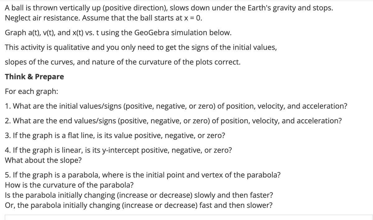 A ball is thrown vertically up (positive direction), slows down under the Earth's gravity and stops.
Neglect air resistance. Assume that the ball starts at x = 0.
Graph a(t), v(t), and x(t) vs. t using the GeoGebra simulation below.
This activity is qualitative and you only need to get the signs of the initial values,
slopes of the curves, and nature of the curvature of the plots correct.
Think & Prepare
For each graph:
1. What are the initial values/signs (positive, negative, or zero) of position, velocity, and acceleration?
2. What are the end values/signs (positive, negative, or zero) of position, velocity, and acceleration?
3. If the graph is a flat line, is its value positive, negative, or zero?
4. If the graph is linear, is its y-intercept positive, negative, or zero?
What about the slope?
5. If the graph is a parabola, where is the initial point and vertex of the parabola?
How is the curvature of the parabola?
Is the parabola initially changing (increase or decrease) slowly and then faster?
Or, the parabola initially changing (increase or decrease) fast and then slower?