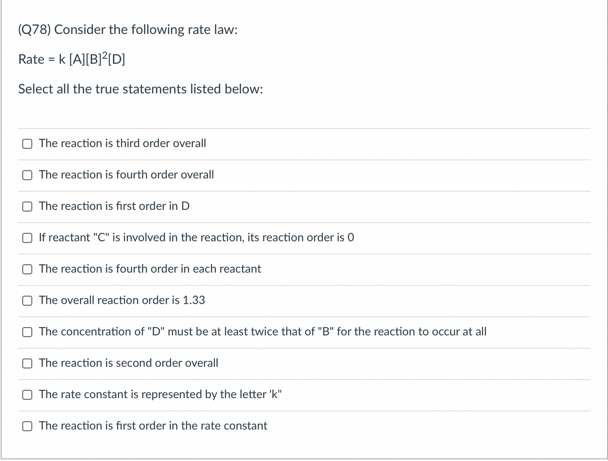 (Q78) Consider the following rate law:
Rate = k [A][B]?[D]
Select all the true statements listed below:
The reaction is third order overall
The reaction is fourth order overall
The reaction is fırst order in D
If reactant "C" is involved in the reaction, its reaction order is 0
The reaction is fourth order in each reactant
The overall reaction order is 1.33
The concentration of "D" must be at least twice that of "B" for the reaction to occur at all
The reaction is second order overall
The rate constant is represented by the letter 'k"
The reaction is fırst order in the rate constant
