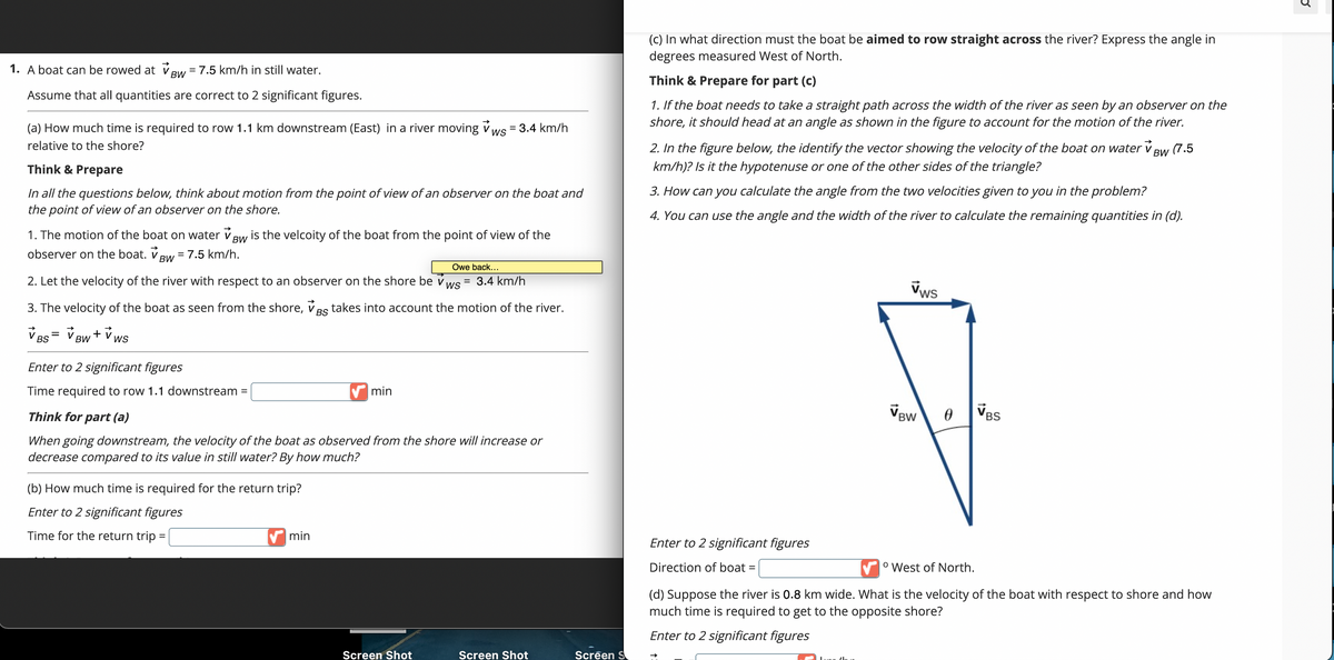 1. A boat can be rowed at Bw = 7.5 km/h in still water.
BW
Assume that all quantities are correct to 2 significant figures.
(a) How much time is required to row 1.1 km downstream (East) in a river moving ✓ws = 3.4 km/h
relative to the shore?
WS
Think & Prepare
In all the questions below, think about motion from the point of view of an observer on the boat and
the point of view of an observer on the shore.
BW
1. The motion of the boat on water v is the velcoity of the boat from the point of view of the
observer on the boat. V BW = 7.5 km/h.
Owe back...
2. Let the velocity of the river with respect to an observer on the shore be v ws
BS
3. The velocity of the boat as seen from the shore, Bs takes into account the motion of the river.
VBS = V BW + VWS
Enter to 2 significant figures
Time required to row 1.1 downstream =
Think for part (a)
When going downstream, the velocity of the boat as observed from the shore will increase or
decrease compared to its value in still water? By how much?
(b) How much time is required for the return trip?
Enter to 2 significant figures
Time for the return trip
=
min
min
= 3.4 km/h
Screen Shot
Screen Shot
Screen S
(c) In what direction must the boat be aimed to row straight across the river? Express the angle in
degrees measured West of North.
Think & Prepare for part (c)
1. If the boat needs to take a straight path across the width of the river as seen by an observer on the
shore, it should head at an angle as shown in the figure to account for the motion of the river.
2. In the figure below, the identify the vector showing the velocity of the boat on water v BW (7.5
km/h)? Is it the hypotenuse or one of the other sides of the triangle?
3. How can you calculate the angle from the two velocities given to you in the problem?
4. You can use the angle and the width of the river to calculate the remaining quantities in (d).
Enter to 2 significant figures
Direction of boat =
Vws
Lune (
BW
0
VBS
° West of North.
(d) Suppose the river is 0.8 km wide. What is the velocity of the boat with respect to shore and how
much time is required to get to the opposite shore?
Enter to 2 significant figures
E
[