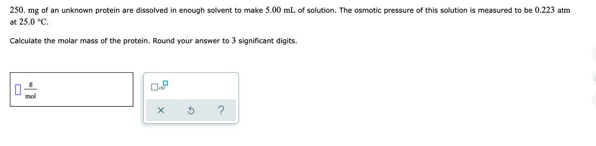 250. mg of an unknown protein are dissolved in enough solvent to make 5.00 mL of solution. The osmotic pressure of this solution is measured to be 0.223 atm
at 25.0 °C.
Calculate the molar mass of the protein. Round your answer to 3 significant digits.
g
x10
mol
