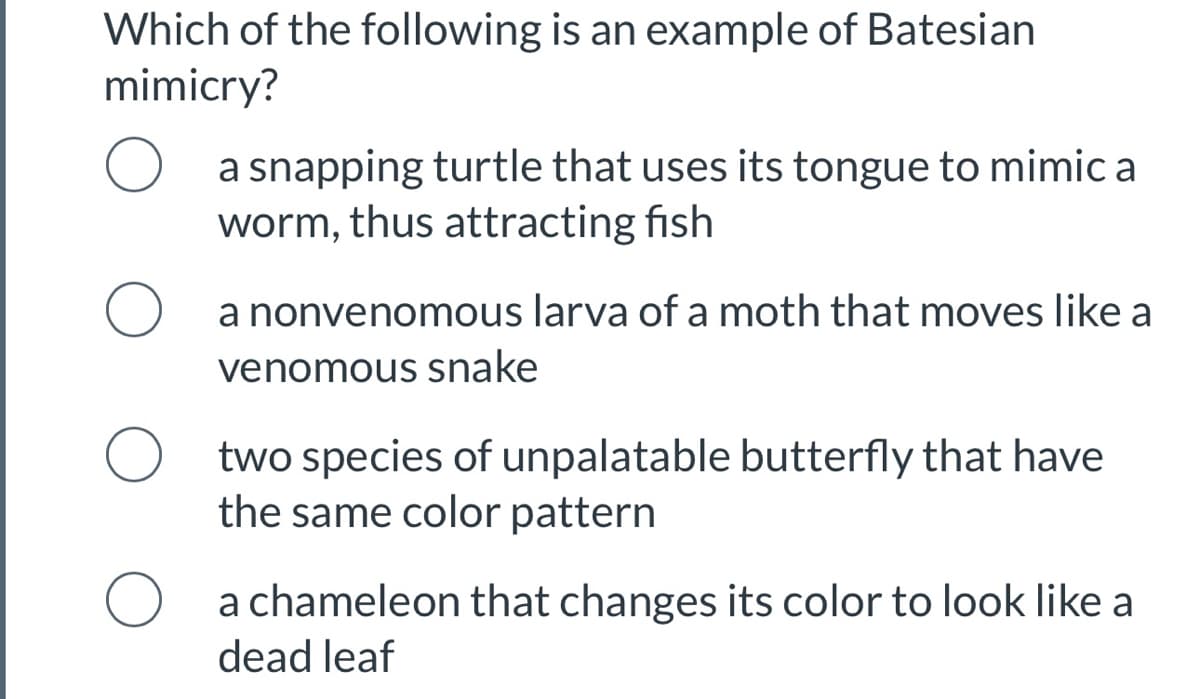 Which of the following is an example of Batesian
mimicry?
a snapping turtle that uses its tongue to mimic a
worm, thus attracting fish
O a nonvenomous larva of a moth that moves like a
venomous snake
two species of unpalatable butterfly that have
the same color pattern
O a chameleon that changes its color to look like a
dead leaf