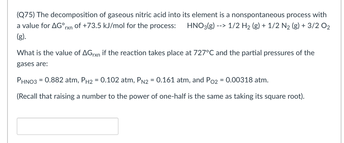 (Q75) The decomposition of gaseous nitric acid into its element is a nonspontaneous process with
a value for AG°rxn
of +73.5 kJ/mol for the process:
HNO3(g) --> 1/2 H2 (g) + 1/2 N2 (g) + 3/2 O2
(g).
What is the value of AGrxn if the reaction takes place at 727°C and the partial pressures of the
gases are:
PHNO3 = 0.882 atm, PH2 = 0.102 atm, PN2 = 0.161 atm, and Po2 = 0.00318 atm.
%3D
(Recall that raising a number to the power of one-half is the same as taking its square root).
