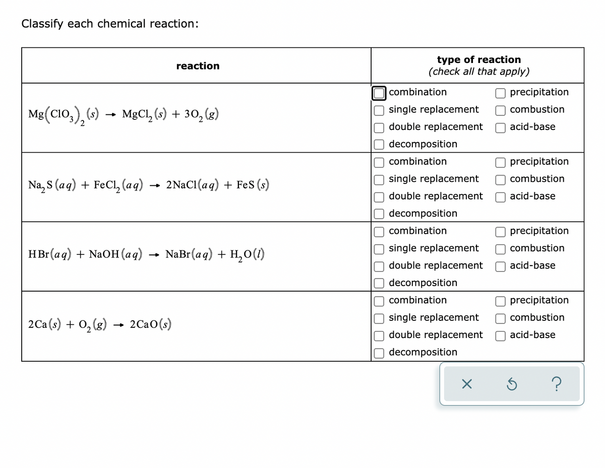 Classify each chemical reaction:
type of reaction
(check all that apply)
reaction
combination
precipitation
single replacement
combustion
Mg(CIO,), («) →
MgCl, (s) + 30, (g)
double replacement
acid-base
decomposition
combination
precipitation
single replacement
combustion
Na, S (aq) + FeCl, (aq) → 2NaC1(aq) + FeS (s)
double replacement
acid-base
decomposition
combination
precipitation
single replacement
combustion
HBr(aq) + NaOH (aq)
NaBr(aq) + H, O(1)
double replacement
acid-base
decomposition
combination
precipitation
single replacement
combustion
2Ca (s) + 0, (g) → 2Ca0(s)
double replacement
acid-base
decomposition
O O C
