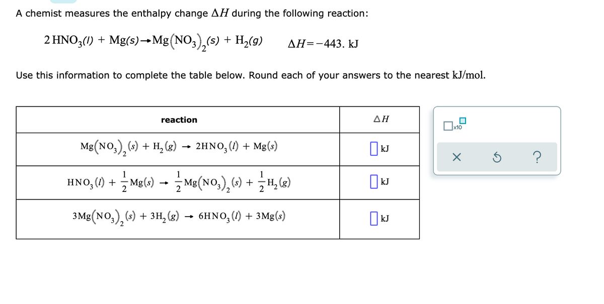 A chemist measures the enthalpy change AH during the following reaction:
2 HNO3(1) + Mg(s)→Mg(NO3),(s) + H2(g)
ДН--443. kJ
'2
Use this information to complete the table below. Round each of your answers to the nearest kJ/mol.
reaction
ΔΗ
x10
Mg(NO,), (s) + H, (8) → 2HNO,(1) + Mg(s)
hno,() + Ma() -- Me(No,),C) + H, G)
1
- Mg(s)
2
Mg(NO,) (s) + ,H, (g)
kJ
3.
3 Mg(NO,), (s) + 3H, (g)
- 6HNO, (1) + 3Mg(s)
||kJ
