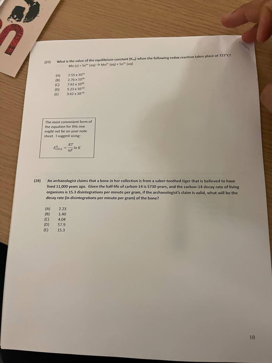 ### Chemistry and Archaeology: Exam Practice Questions

#### Question 27:
**What is the value of the equilibrium constant (K_eq) when the following redox reaction takes place at 727°C?**

\[ \text{Mn (s) + Sn}^{4+} \text{(aq)} \rightarrow \text{Mn}^{2+} \text{(aq) + Sn}^{2+} \text{(aq)} \]

Options:
- (A) \( 2.55 \times 10^{3} \)
- (B) \( 2.76 \times 10^{14} \)
- (C) \( 7.60 \times 10^{10} \)
- (D) \( 5.23 \times 10^{23} \)
- (E) \( 3.62 \times 10^{19} \)

**Note:**
The most convenient form of the equation for this one might not be on your note sheet. I suggest using:

\[ \frac{E^{\circ}_{\text{cell}}}{RT/nF} = \ln K \]

#### Question 28:
**An archaeologist claims that a bone in her collection is from a saber-toothed tiger that is believed to have lived 11,000 years ago. Given the half-life of carbon-14 is 5730 years, and the carbon-14 decay rate of living organisms is 15.3 disintegrations per minute per gram, if the archaeologist’s claim is valid, what will be the decay rate (in disintegrations per minute per gram) of the bone?**

Options:
- (A) 2.23
- (B) 1.40
- (C) 4.04
- (D) 57.9
- (E) 15.3

### Explanation of Formulas and Concepts

**Redox Reactions and Equilibrium Constant:**
In question 27, understanding of redox reactions and how to calculate the equilibrium constant is assessed. The given equation and notations might need conversion using the Nernst equation for calculating equilibrium constants at given temperatures.

**Carbon-14 Dating:**
In question 28, the application of carbon-14 dating highlights the importance of knowing the half-life of isotopes and how to calculate the decay rates over a certain period. This requires understanding of logarithmic decay and half-life