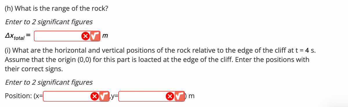 (h) What is the range of the rock?
Enter to 2 significant figures
X
Ax total
(i) What are the horizontal and vertical positions of the rock relative to the edge of the cliff at t = 4 s.
Assume that the origin (0,0) for this part is loacted at the edge of the cliff. Enter the positions with
their correct signs.
Enter to 2 significant figures
Position: (x=
X
m
y=
m