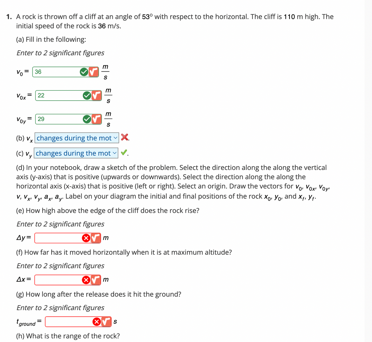 1. A rock is thrown off a cliff at an angle of 53° with respect to the horizontal. The cliff is 110 m high. The
initial speed of the rock is 36 m/s.
(a) Fill in the following:
Enter to 2 significant figures
Vo = 36
Vox
||
Voy
=
22
29
✓
m
S
m
S
=
m
S
(b) v changes during the mot
(c) vy changes during the mot
(d) In your notebook, draw a sketch of the problem. Select the direction along the along the vertical
axis (y-axis) that is positive (upwards or downwards). Select the direction along the along the
horizontal axis (x-axis) that is positive (left or right). Select an origin. Draw the vectors for V₁, Vox, Voy
V, Vx, Vy, ax, ay. Label on your diagram the initial and final positions of the rock x₁, yo, and X₁, ₁.
X'
(e) How high above the edge of the cliff does the rock rise?
Enter to 2 significant figures
Ay=
(f) How far has it moved horizontally when it is at maximum altitude?
Enter to 2 significant figures
Δx=
X
m
m
X.
(g) How long after the release does it hit the ground?
Enter to 2 significant figures
t ground
(h) What is the range of the rock?
S