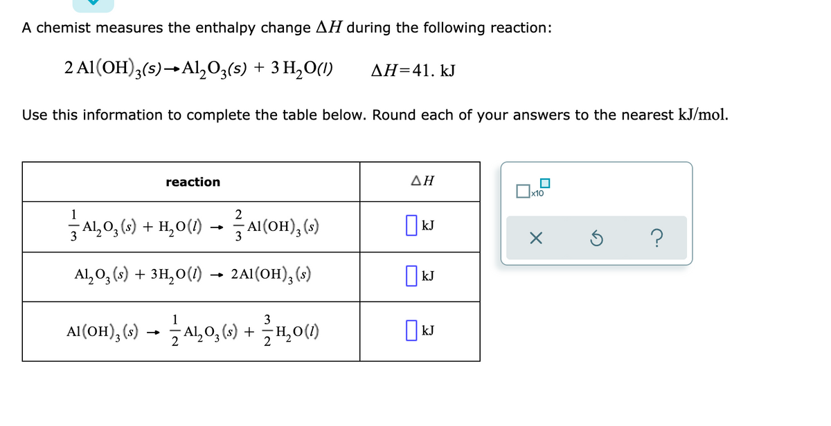 A chemist measures the enthalpy change AH during the following reaction:
2 Al(OH)3(s)→Al,03(s) + 3 H,0(1)
AH=41. kJ
Use this information to complete the table below. Round each of your answers to the nearest kJ/mol.
reaction
ΔΗ
x10
2
Al,0, (s) + H,0(1)
Al(OH), (s)
kJ
3
3
Al, O, (s) + 3H,0(1) → 2A1(OH), (s)
kJ
3
Al(OH), (s) →
Al, 0, (s) + H,0()
|kJ
3
