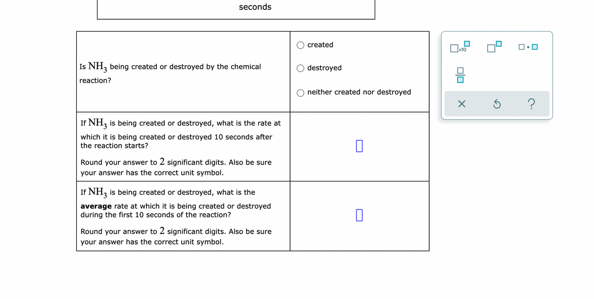 seconds
created
x10
Is NH, being created or destroyed by the chemical
destroyed
reaction?
neither created nor destroyed
If NH, is being created or destroyed, what is the rate at
which it is being created or destroyed 10 seconds after
the reaction starts?
Round your answer to 2 significant digits. Also be sure
your answer has the correct unit symbol.
If NH, is being created or destroyed, what is the
average rate at which it is being created or destroyed
during the first 10 seconds of the reaction?
Round your answer to 2 significant digits. Also be sure
your answer has the correct unit symbol.
O.
