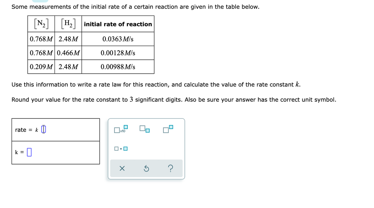 Some measurements of the initial rate of a certain reaction are given in the table below.
[N:]
N2| |H2| initial rate of reaction
0.768 M 2.48M
0.0363 M/s
0.768 M 0.466M
0.00128M/s
0.209M 2.48M
0.00988 M/s
Use this information to write a rate law for this reaction, and calculate the value of the rate constant k.
Round your value for the rate constant to 3 significant digits. Also be sure your answer has the correct unit symbol.
rate = k |||
x10
k =
