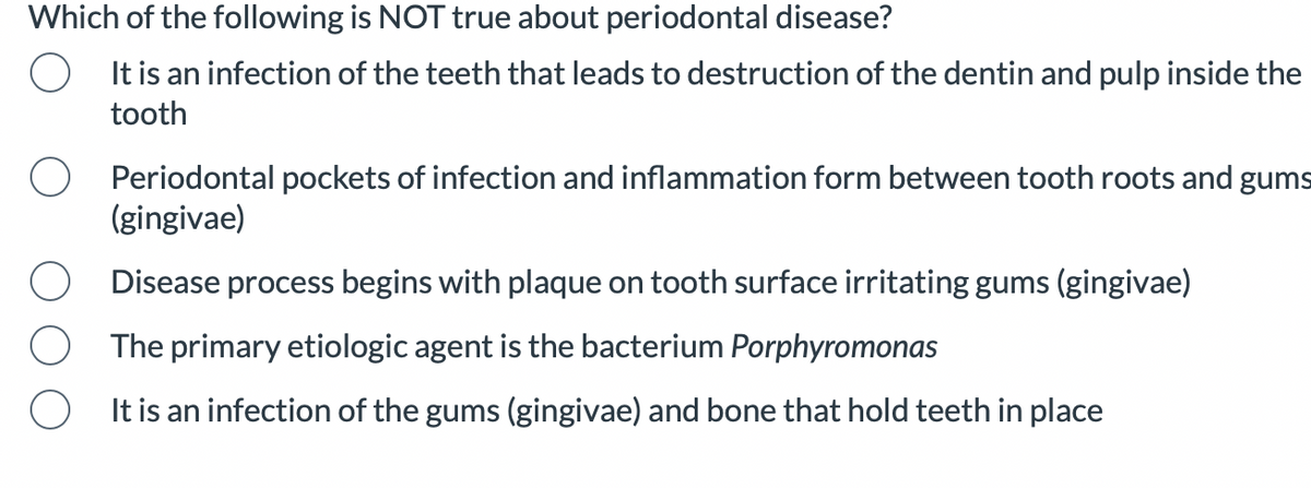 Which of the following is NOT true about periodontal disease?
It is an infection of the teeth that leads to destruction of the dentin and pulp inside the
tooth
Periodontal pockets of infection and inflammation form between tooth roots and gums
(gingivae)
Disease process begins with plaque on tooth surface irritating gums (gingivae)
The primary etiologic agent is the bacterium Porphyromonas
It is an infection of the gums (gingivae) and bone that hold teeth in place