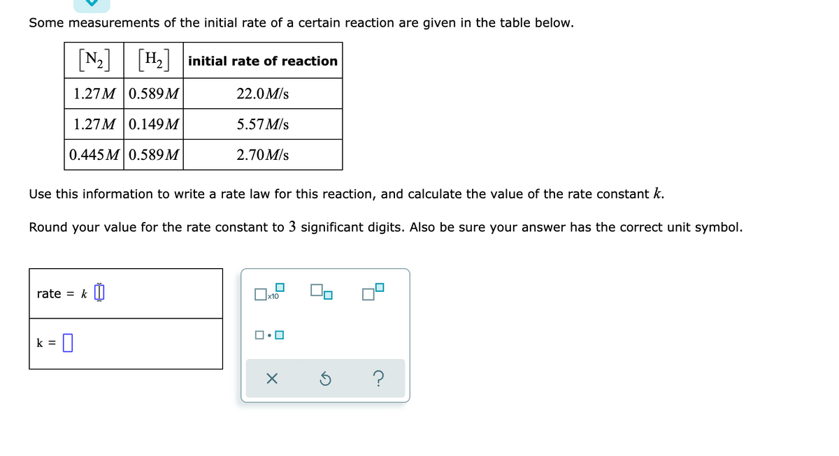 Some measurements of the initial rate of a certain reaction are given in the table below.
[N-]
N2 H2 initial rate of reaction
1.27M 0.589М
22.0M/s
1.27 M |0.149 М
5.57 M/s
0.445 M 0.589M
2.70M/s
Use this information to write a rate law for this reaction, and calculate the value of the rate constant k.
Round your value for the rate constant to 3 significant digits. Also be sure your answer has the correct unit symbol.
rate = k |I|
х10
k =
