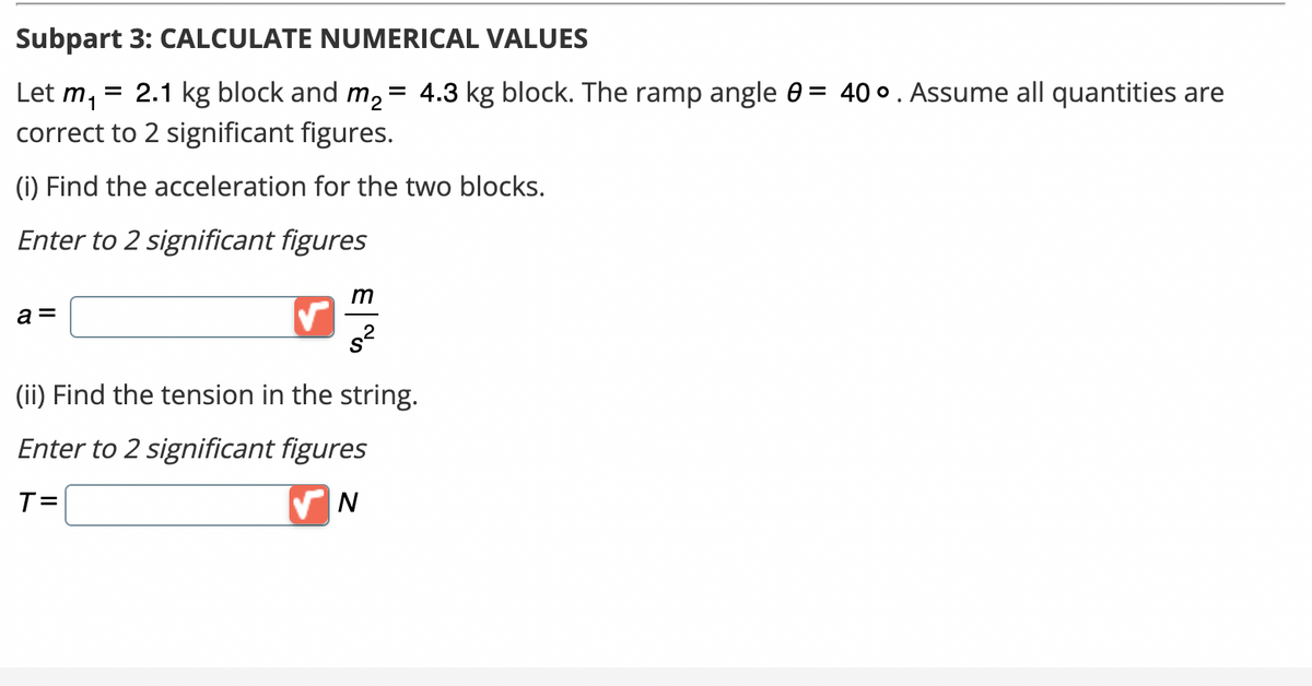 Subpart 3: CALCULATE NUMERICAL VALUES
m₁
= 2.1 kg block and m₂ = 4.3 kg block. The ramp angle 0 = 40°. Assume all quantities are
correct to 2 significant figures.
Let
(i) Find the acceleration for the two blocks.
Enter to 2 significant figures
a =
m
s²
(ii) Find the tension in the string.
Enter to 2 significant figures
T=
✔N