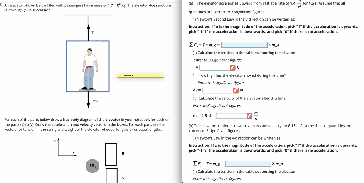 1. An elevator shown below filled with passengers has a mass of 1.7 10³ kg. The elevator does motions
(a) through (c) in succession.
T
y
L.
X
meg
For each of the parts below draw a free body diagram of the elevator in your notebook for each of
the parts (a) to (c). Draw the acceleration and velocity vectors in the boxes. For each part, are the
vectors for tension in the string and weight of the elevator of equal lengths or unequal lengths.
Owe back...
m₁
E
5 A
V
(a) The elevator accelerates upward from rest at a rate of 1.4
quantities are correct to 3 significant figures.
(i) Newton's Second Law in the y-direction can be written as:
Instruction: If a is the magnitude of the acceleration, pick "1" if the acceleration is upwards,
pick "-1" if the acceleration is downwards, and pick "0" if there is no acceleration.
✓x mea
ΣF=T-m₂g=
(ii) Calculate the tension in the cable supporting the elevator.
Enter to 3 significant figures
T=
N
(iii) How high has the elevator moved during this time?
Enter to 3 significant figures
Ay=
(iv) Calculate the velocity of the elevator after this time.
Enter to 3 significant figures
v(t = 1.5 s) =
m
m
S
for 1.5 s. Assume that all
(b) The elevator continues upward at constant velocity for 8.15 s. Assume that all quantities are
correct to 3 significant figures.
(i) Newton's Law in the y-direction can be written as:
Instruction: If a is the magnitude of the acceleration, pick "1" if the acceleration is upwards,
pick "-1" if the acceleration is downwards, and pick "0" if there is no acceleration.
x mea
ΣF₁=T-meg=
y
(ii) Calculate the tension in the cable supporting the elevator.
Enter to 3 significant figures