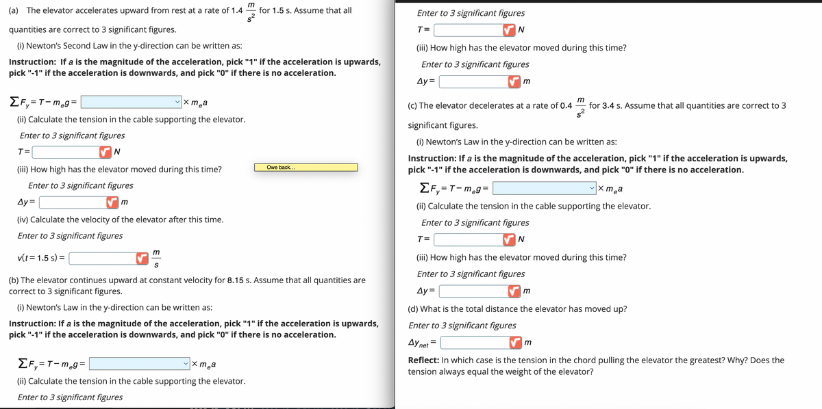 (a) The elevator accelerates upward from rest at a rate of 1.4
ΣF₁=T-meg=
(ii) Calculate the tension in the cable supporting the elevator.
Enter to 3 significant figures
T=
✔N
quantities are correct to 3 significant figures.
(i) Newton's Second Law in the y-direction can be written as:
Instruction: If a is the magnitude of the acceleration, pick "1" if the acceleration is upwards,
pick "-1" if the acceleration is downwards, and pick "0" if there is no acceleration.
(iii) How high has the elevator moved during this time?
Enter to 3 significant figures
Ay=
(iv) Calculate the velocity of the elevator after this time.
Enter to 3 significant figures
v(t = 1.5 s) =
m
vxmea
m
S
m
for 1.5 s. Assume that all
x mea
ΣF₁=T-m₂g=
(ii) Calculate the tension in the cable supporting the elevator.
Enter to 3 significant figures
Owe back...
(b) The elevator continues upward at constant velocity for 8.15 s. Assume that all quantities are
correct to 3 significant figures.
(i) Newton's Law in the y-direction can be written as:
Instruction: If a is the magnitude of the acceleration, pick "1" if the acceleration is upwards,
pick "-1" if the acceleration is downwards, and pick "0" if there is no acceleration.
Enter to 3 significant figures
T=
N
(iii) How high has the elevator moved during this time?
Enter to 3 significant figures
Ay=
✔m
m
(c) The elevator decelerates at a rate of 0.4 for 3.4 s. Assume that all quantities are correct to 3
s²
significant figures.
(i) Newton's Law in the y-direction can be written as:
Instruction: If a is the magnitude of the acceleration, pick "1" if the acceleration is upwards,
pick "-1" if the acceleration is downwards, and pick "0" if there is no acceleration.
vxmea
ΣF₁=T-meg=
(ii) Calculate the tension in the cable supporting the elevator.
Enter to 3 significant figures
T=
N
(iii) How high has the elevator moved during this time?
Enter to 3 significant figures
Ay=
✔m
(d) What is the total distance the elevator has moved up?
Enter to 3 significant figures
Ay net
=
m
Reflect: In which case is the tension in the chord pulling the elevator the greatest? Why? Does the
tension always equal the weight of the elevator?