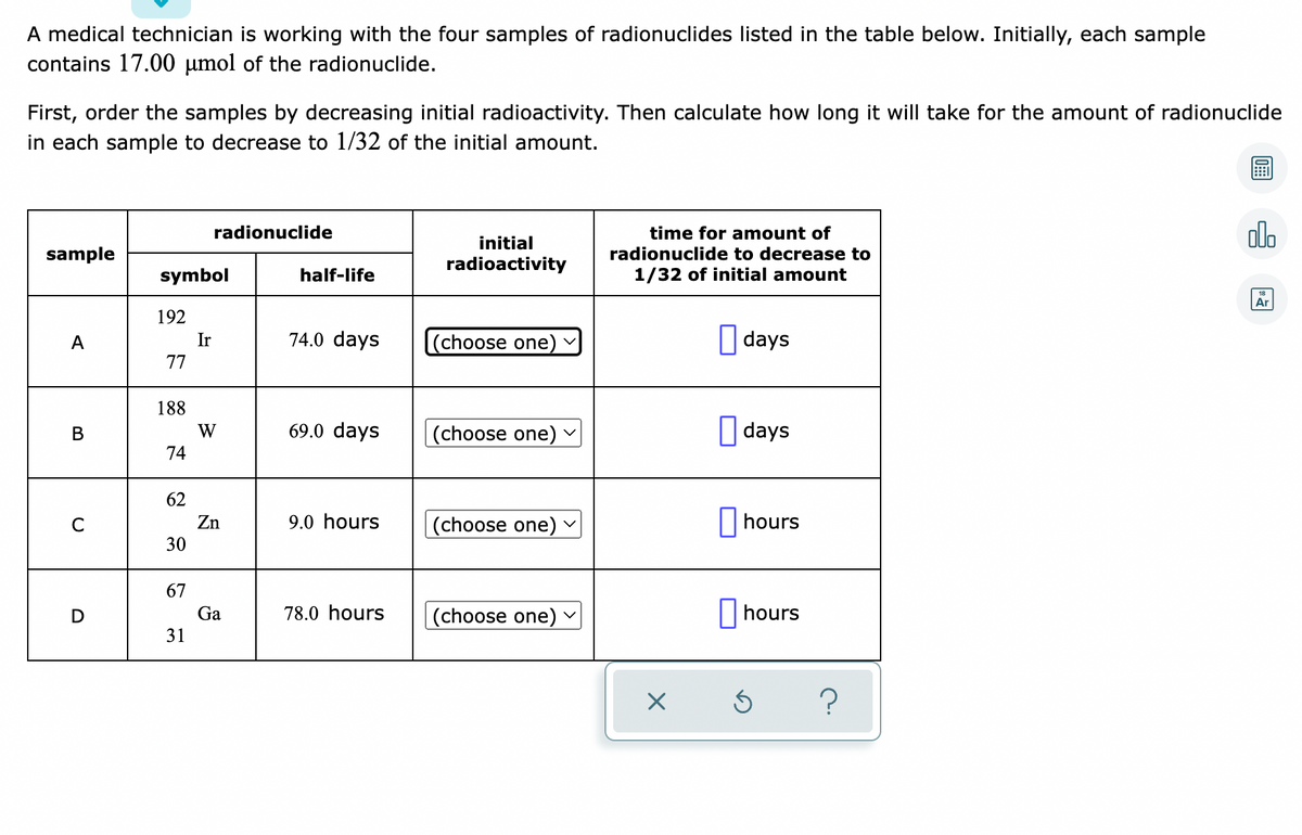 ### Radionuclide Half-Life Experiment

A medical technician is working with the four samples of radionuclides listed in the table below. Initially, each sample contains 17.00 μmol of the radionuclide.

First, order the samples by decreasing initial radioactivity. Then calculate how long it will take for the amount of radionuclide in each sample to decrease to 1/32 of the initial amount.

#### Table of Radionuclides

| Sample | Radionuclide | Symbol | Half-Life       | Initial Radioactivity | Time for Amount of Radionuclide to Decrease to 1/32 of Initial Amount |
|--------|--------------|--------|-----------------|-----------------------|----------------------------------------------------------------------|
| A      | Iridium      | \( \ce{{}^{192}_{77}Ir} \) | 74.0 days             | (choose one)           | _____ days                                                              |
| B      | Tungsten     | \( \ce{{}^{188}_{74}W} \) | 69.0 days             | (choose one)           | _____ days                                                              |
| C      | Zinc         | \( \ce{{}^{62}_{30}Zn} \) | 9.0 hours             | (choose one)           | _____ hours                                                             |
| D      | Gallium      | \( \ce{{}^{67}_{31}Ga} \) | 78.0 hours            | (choose one)           | _____ hours                                                             |

Note: Each sample contains an initial quantity of 17.00 μmol. The goal is to determine the time required for each radionuclide to decrease to 1/32 of its initial amount, and to sort the samples according to their initial radioactivity.
