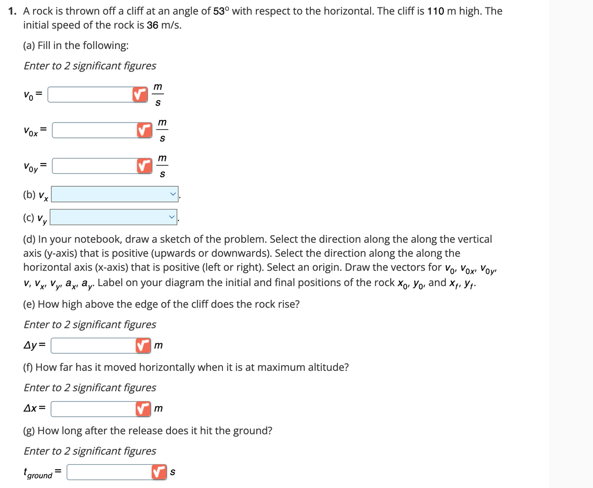 1. A rock is thrown off a cliff at an angle of 53° with respect to the horizontal. The cliff is 110 m high. The
initial speed of the rock is 36 m/s.
(a) Fill in the following:
Enter to 2 significant figures
Vo
Vox
Voy
=
✓
m
S
m
S
m
S
(b) VX
(c) Vy
(d) In your notebook, draw a sketch of the problem. Select the direction along the along the vertical
axis (y-axis) that is positive (upwards or downwards). Select the direction along the along the
horizontal axis (x-axis) that is positive (left or right). Select an origin. Draw the vectors for Vo, Vox Voy
V, Vx, Vy, ax ay. Label on your diagram the initial and final positions of the rock xo, Yo, and xf, Yf.
y'
(e) How high above the edge of the cliff does the rock rise?
Enter to 2 significant figures
Ay=
✔m
(f) How far has it moved horizontally when it is at maximum altitude?
Enter to 2 significant figures
Δx=
✔m
(g) How long after the release does it hit the ground?
Enter to 2 significant figures
ground=
✔S