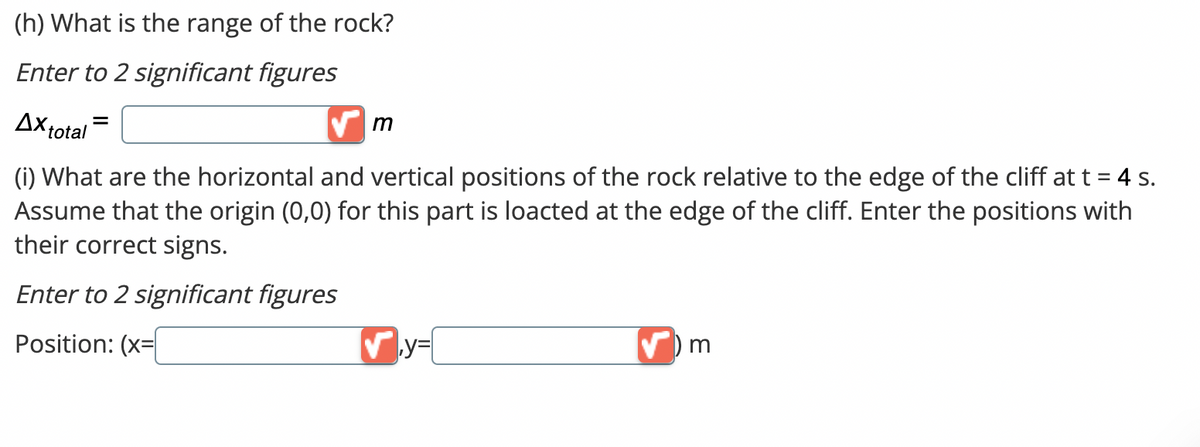 (h) What is the range of the rock?
Enter to 2 significant figures
Ax total =
(i) What are the horizontal and vertical positions of the rock relative to the edge of the cliff at t = 4 s.
Assume that the origin (0,0) for this part is loacted at the edge of the cliff. Enter the positions with
their correct signs.
Enter to 2 significant figures
Position: (x=
m
✔y=
) m