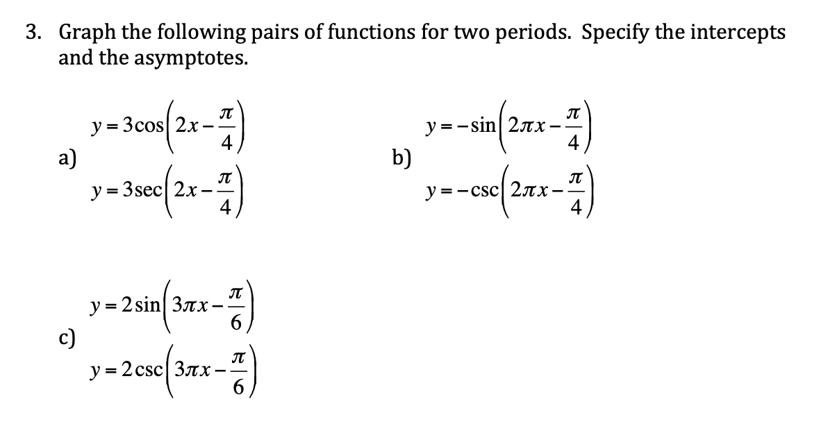 3. Graph the following pairs of functions for two periods. Specify the intercepts
and the asymptotes.
IT
y = 3cos 2x
4
y = -sin| 27x
4
- -
а)
b)
IT
y = 3sec| 2x
y = -csc| 2TX-
%3D
- -
IT
y = 2 sin| 3rx-
c)
y = 2 csc| 3nx
