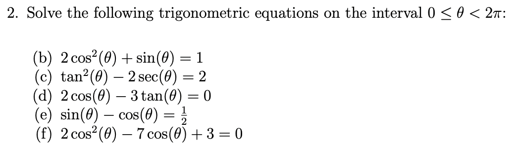 2. Solve the following trigonometric equations on the interval 0 <0 < 2n:
(b) 2 cos?(0) + sin(0) = 1
(c) tan?(0) – 2 sec(0) = 2
(d) 2 cos(0) – 3 tan(0) = 0
(e) sin(8) – cos(0) = }
(f) 2 cos (0) – 7 cos(0) + 3 = 0
2
