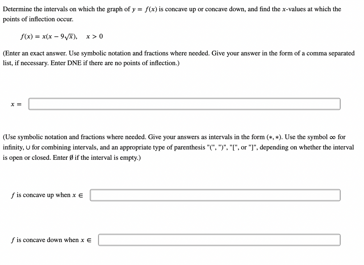 Determine the intervals on which the graph of y = f(x) is concave up or concave down, and find the x-values at which the
points of inflection occur.
f(x) = = x(x − 9√√x),
x > 0
(Enter an exact answer. Use symbolic notation and fractions where needed. Give your answer in the form of a comma separated
list, if necessary. Enter DNE if there are no points of inflection.)
X =
(Use symbolic notation and fractions where needed. Give your answers as intervals in the form (*, *). Use the symbol ∞ for
infinity, U for combining intervals, and an appropriate type of parenthesis "(", ")", "[", or "]", depending on whether the interval
is open or closed. Enter Ø if the interval is empty.)
f is concave up when x E
f is concave down when x E