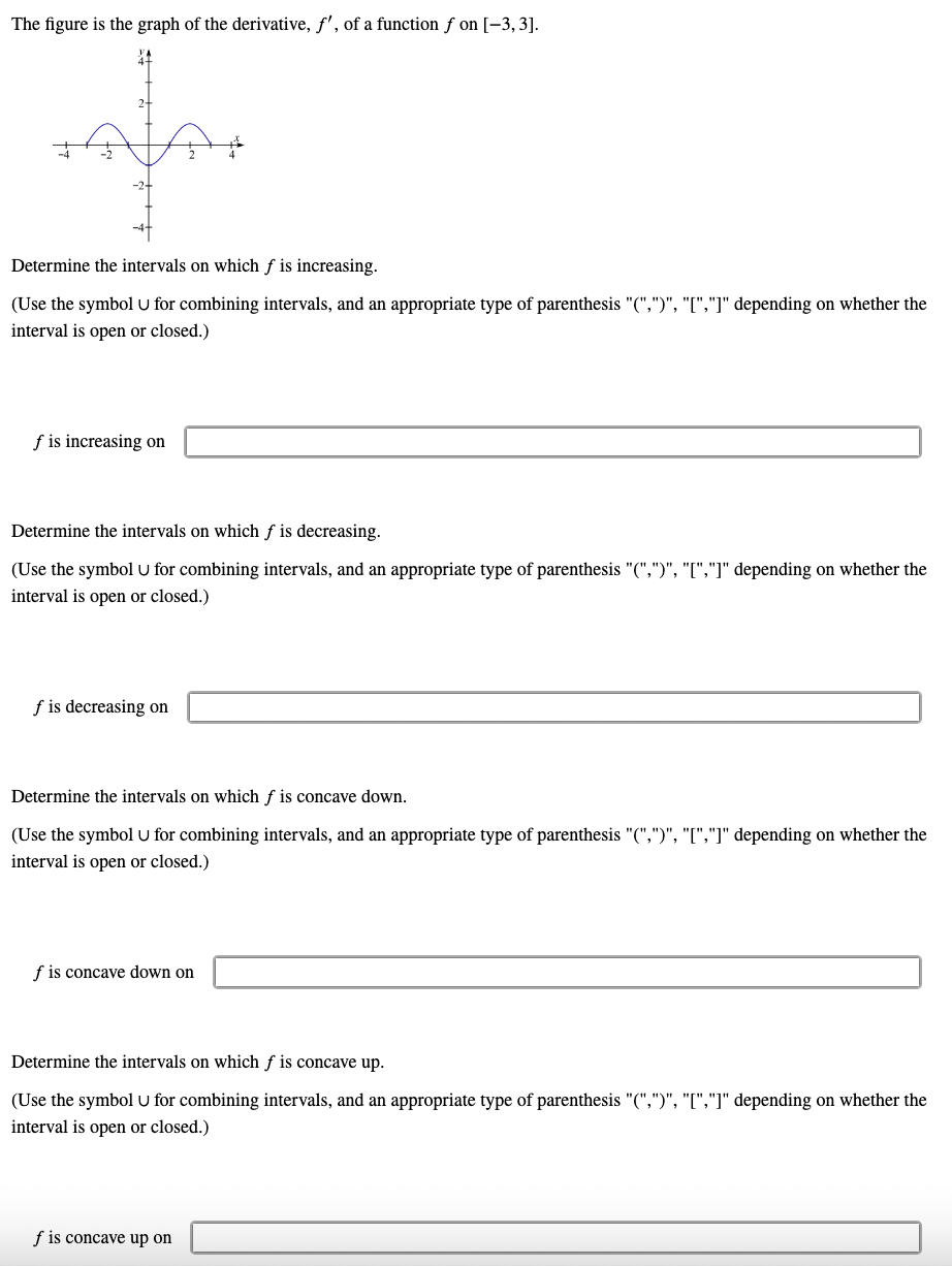 The figure is the graph of the derivative, f', of a function f on [-3,3].
Determine the intervals on which f is increasing.
(Use the symbol U for combining intervals, and an appropriate type of parenthesis "(",")", "[","]" depending on whether the
interval is open or closed.)
f is increasing on
Determine the intervals on which f is decreasing.
(Use the symbol U for combining intervals, and an appropriate type of parenthesis "(",")", "[","]" depending on whether the
interval is open or closed.)
f is decreasing on
Determine the intervals on which f is concave down.
(Use the symbol U for combining intervals, and an appropriate type of parenthesis "(",")", "[","]" depending on whether the
interval is open or closed.)
f is concave down on
Determine the intervals on which f is concave up.
(Use the symbol U for combining intervals, and an appropriate type of parenthesis "(",")", "[","]" depending on whether the
interval is open or closed.)
f is concave up on
ہمام۔