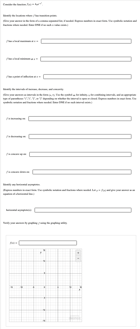 Consider the function f(x) = 4x²
Identify the locations where f has transition points.
(Give your answer in the form of a comma-separated list, if needed. Express numbers in exact form. Use symbolic notation and
fractions where needed. Enter DNE if no such x-value exists.)
f has a local maximum at x =
f has a local minimum at x =
f has a point of inflection at x =
Identify the intervals of increase, decrease, and concavity.
(Give your answers as intervals in the form (*, *). Use the symbol o for infinity, u for combining intervals, and an appropriate
type of parentheses "(",")", "[", or "]" depending on whether the interval is open or closed. Express numbers in exact form. Use
symbolic notation and fractions where needed. Enter DNE if no such interval exists.)
f is increasing on:
f is decreasing on:
f is concave up on:
f is concave down on:
Identify any horizontal asymptotes.
(Express numbers in exact form. Use symbolic notation and fractions where needed. Let y = f(x) and give your answer as an
equation of a horizontal line.)
horizontal asymptote(s):
Verify your answers by graphing f using the graphing utility.
10
11