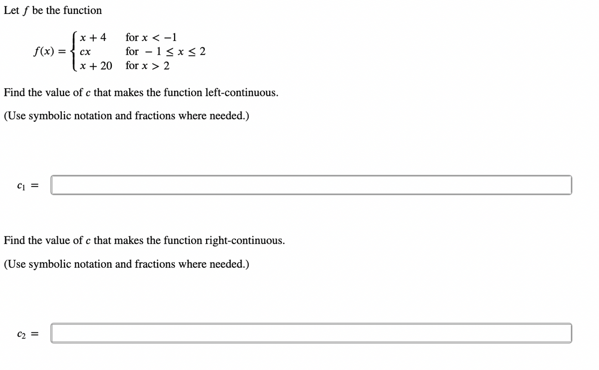 Let f be the function
x + 4
for x < -1
f(x) =
for – 1 < x < 2
сх
x + 20
for x > 2
Find the value of c that makes the function left-continuous.
(Use symbolic notation and fractions where needed.)
Find the value of c that makes the function right-continuous.
(Use symbolic notation and fractions where needed.)
C2 =
