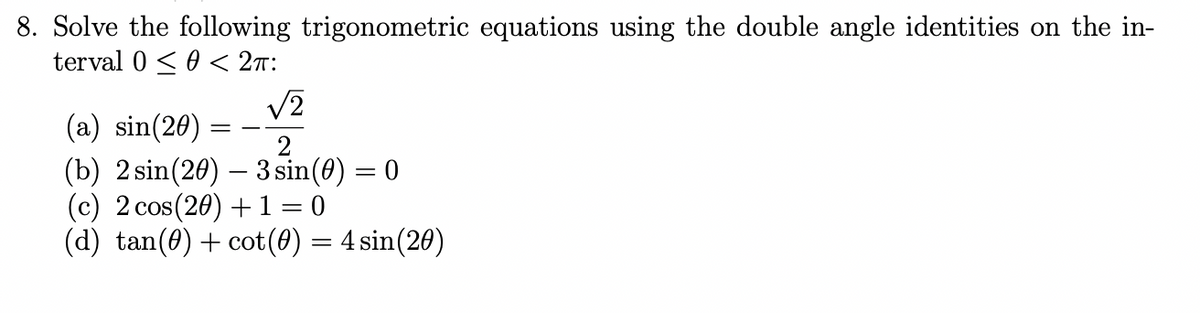 8. Solve the following trigonometric equations using the double angle identities on the in-
terval 0 <0 < 2n:
V2
(a) sin(20) :
(b) 2 sin(20) – 3 sin(0) = 0
(c) 2 cos(20) +1 = 0
(d) tan(0) + cot(0) = 4 sin(20)
