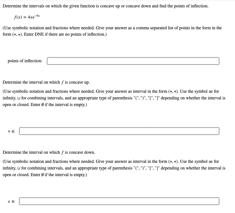 Determine the intervals on which the given function is concave up or concave down and find the points of inflection.
f(x) = 4xe-9x
(Use symbolic notation and fractions where needed. Give your answer as a comma separated list of points in the form in the
form (*, *). Enter DNE if there are no points of inflection.)
points of inflection:
Determine the interval on which f is concave up.
(Use symbolic notation and fractions where needed. Give your answer as interval in the form (*, *). Use the symbol ∞ for
infinity, U for combining intervals, and an appropriate type of parenthesis "(", ")", "[", "]" depending on whether the interval is
open or closed. Enter Ø if the interval is empty.)
XE
Determine the interval on which f is concave down.
(Use symbolic notation and fractions where needed. Give your answer as interval in the form (*, *). Use the symbol ∞ for
infinity, U for combining intervals, and an appropriate type of parenthesis "(", ")", "[", "]" depending on whether the interval is
open or closed. Enter Ø if the interval is empty.)
XE